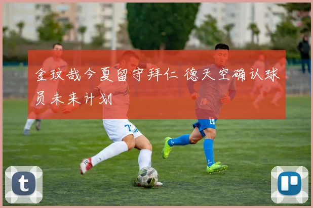 金玟哉今夏留守拜仁 德天空确认球员未来计划
