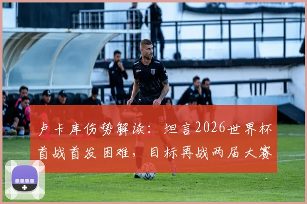 卢卡库伤势解读:坦言2026世界杯首战首发困难,目标再战两届大赛,比利时锋线未来解析
