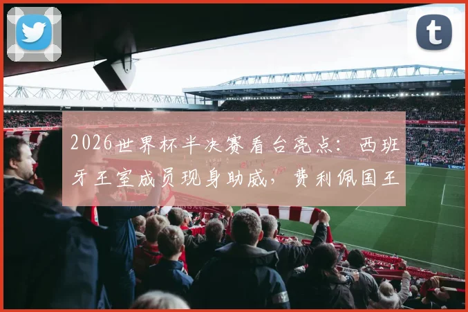 2026世界杯半决赛看台亮点：西班牙王室成员现身助威，费利佩国王振臂高呼庆祝进球瞬间全记录