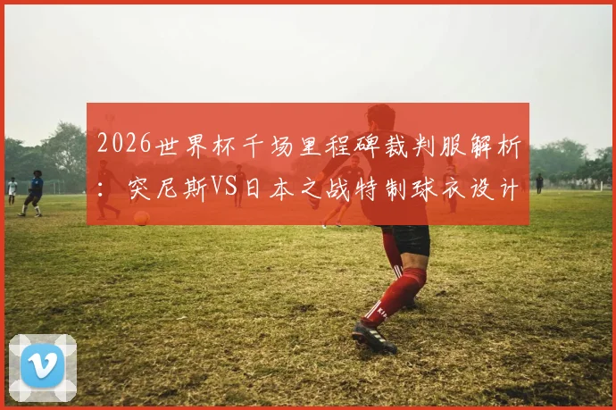 2026世界杯千场里程碑裁判服解析:突尼斯VS日本之战特制球衣设计、意义与收藏指南