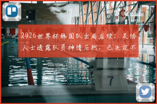 2026世界杯韩国队出局后续：足协人士透露队员神情茫然，已决定不安排回国接机活动