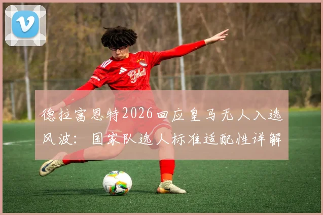 德拉富恩特2026回应皇马无人入选风波：国家队选人标准适配性详解，为何与俱乐部无关