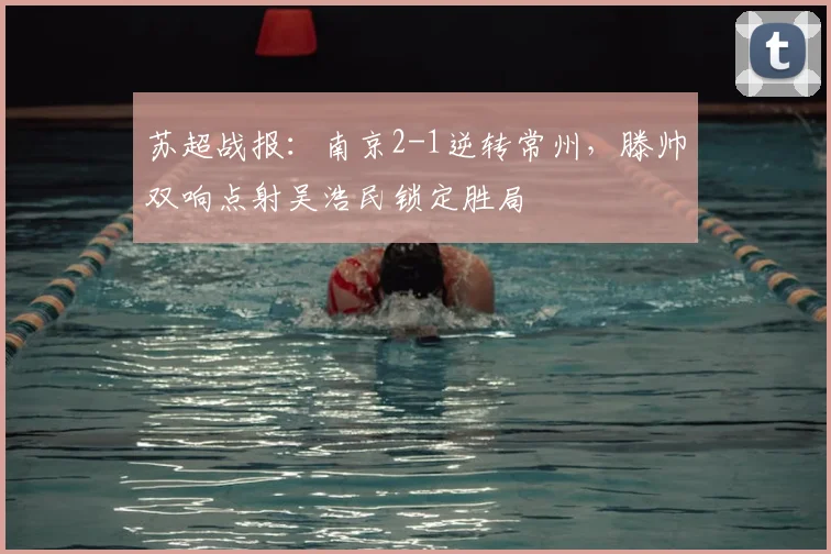 苏超战报:南京2-1逆转常州,滕帅双响点射吴浩民锁定胜局