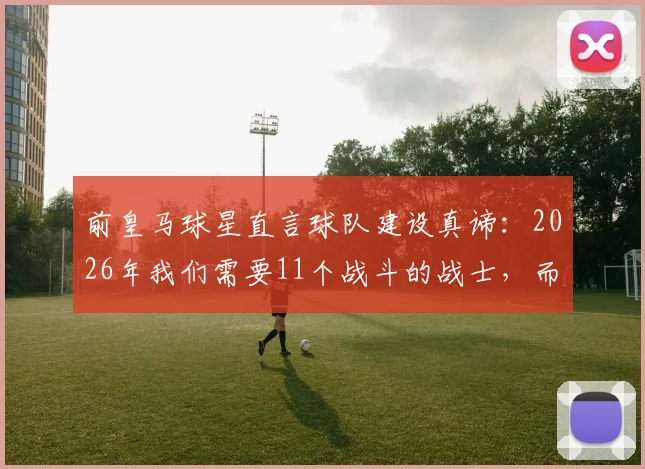 前皇马球星直言球队建设真谛：2026年我们需要11个战斗的战士，而非偷懒的天才球员