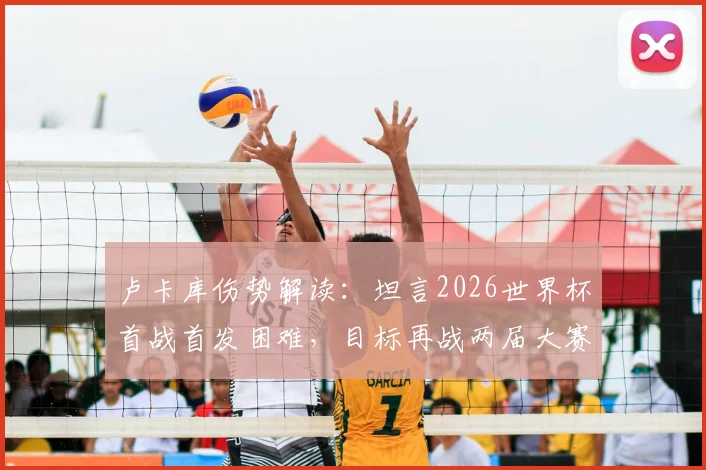 卢卡库伤势解读：坦言2026世界杯首战首发困难，目标再战两届大赛，比利时锋线未来解析