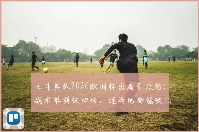 土耳其队2026欧洲杯出局引众怒:战术单调仅回传,连海地都能破门,球迷冲爆官方账号