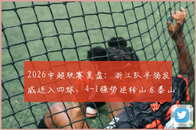 2026中超联赛复盘:浙江队半场发威连入四球,4-1强势逆转山东泰山,全场数据技术统计一览