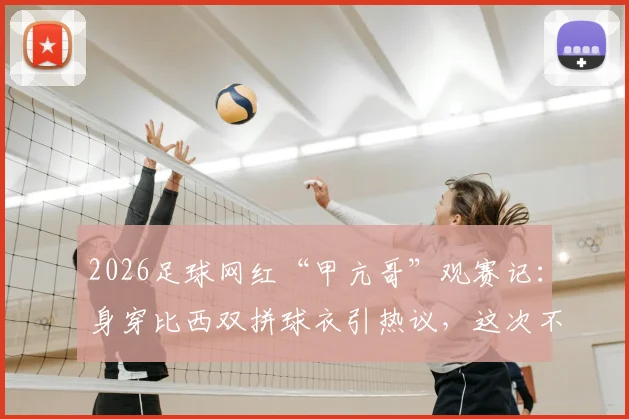 2026足球网红“甲亢哥”观赛记：身穿比西双拼球衣引热议，这次不当“明灯”了！