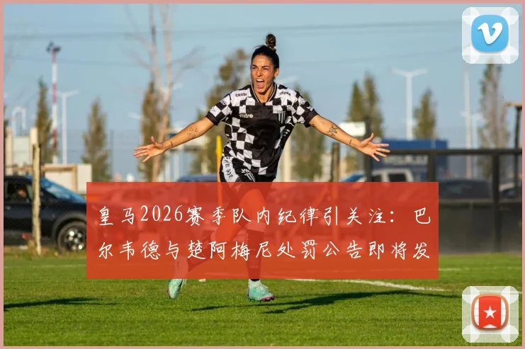 皇马2026赛季队内纪律引关注：巴尔韦德与楚阿梅尼处罚公告即将发布，球迷聚焦禁赛与否