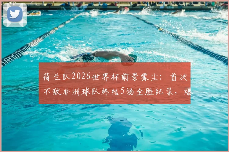 荷兰队2026世界杯前景蒙尘：首次不敌非洲球队终结5场全胜纪录，爆冷原因深度剖析